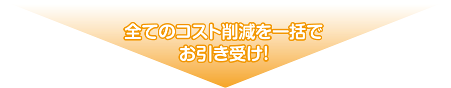 全てのコスト削減を一括でお引き受け!